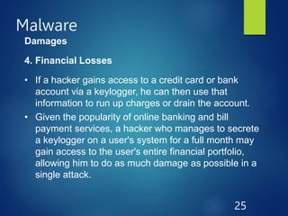 Malware
25
Damages
4. Financial Losses
• If a hacker gains access to a credit card or bank
account via a keylogger, he can then use that
information to run up charges or drain the account.
• Given the popularity of online banking and bill
payment services, a hacker who manages to secrete
a keylogger on a user's system for a full month may
gain access to the user's entire financial portfolio,
allowing him to do as much damage as possible in a
single attack.
 