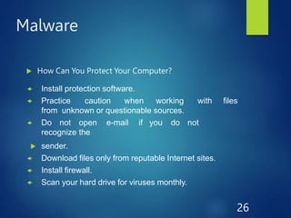 Malware
 How Can You Protect Your Computer?
 Install protection software.
 Practice caution when working with files
from unknown or questionable sources.
 Do not open e-mail if you do not
recognize the
 sender.
 Download files only from reputable Internet sites.
 Install firewall.
 Scan your hard drive for viruses monthly.
26
 
