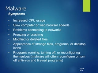 Malware
27
Symptoms
• Increased CPU usage
• Slow computer or web browser speeds
• Problems connecting to networks
• Freezing or crashing
• Modified or deleted files
• Appearance of strange files, programs, or desktop
icons
• Programs running, turning off, or reconfiguring
themselves (malware will often reconfigure or turn
off antivirus and firewall programs)
 