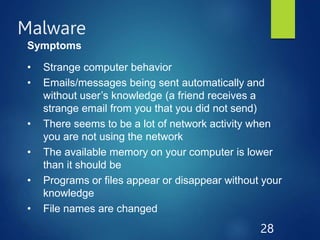 Malware
28
Symptoms
• Strange computer behavior
• Emails/messages being sent automatically and
without user’s knowledge (a friend receives a
strange email from you that you did not send)
• There seems to be a lot of network activity when
you are not using the network
• The available memory on your computer is lower
than it should be
• Programs or files appear or disappear without your
knowledge
• File names are changed
 