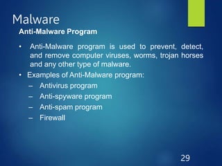 Malware
29
Anti-Malware Program
• Anti-Malware program is used to prevent, detect,
and remove computer viruses, worms, trojan horses
and any other type of malware.
• Examples of Anti-Malware program:
– Antivirus program
– Anti-spyware program
– Anti-spam program
– Firewall
 