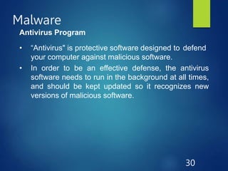Malware
30
Antivirus Program
• “Antivirus" is protective software designed to defend
your computer against malicious software.
• In order to be an effective defense, the antivirus
software needs to run in the background at all times,
and should be kept updated so it recognizes new
versions of malicious software.
 