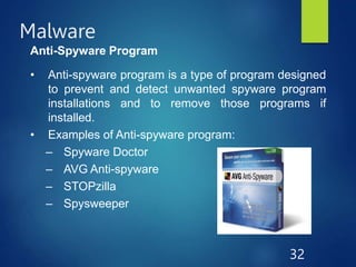 Malware
32
Anti-Spyware Program
• Anti-spyware program is a type of program designed
to prevent and detect unwanted spyware program
installations and to remove those programs if
installed.
• Examples of Anti-spyware program:
– Spyware Doctor
– AVG Anti-spyware
– STOPzilla
– Spysweeper
 