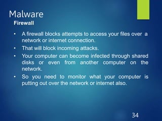 Malware
34
Firewall
• A firewall blocks attempts to access your files over a
network or internet connection.
• That will block incoming attacks.
• Your computer can become infected through shared
disks or even from another computer on the
network.
• So you need to monitor what your computer is
putting out over the network or internet also.
 