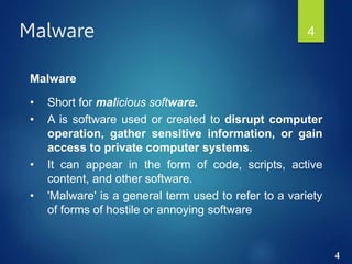 4
Malware 4
Malware
• Short for malicious software.
• A is software used or created to disrupt computer
operation, gather sensitive information, or gain
access to private computer systems.
• It can appear in the form of code, scripts, active
content, and other software.
• 'Malware' is a general term used to refer to a variety
of forms of hostile or annoying software
 