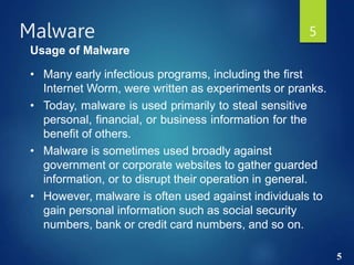 5
Malware 5
Usage of Malware
• Many early infectious programs, including the first
Internet Worm, were written as experiments or pranks.
• Today, malware is used primarily to steal sensitive
personal, financial, or business information for the
benefit of others.
• Malware is sometimes used broadly against
government or corporate websites to gather guarded
information, or to disrupt their operation in general.
• However, malware is often used against individuals to
gain personal information such as social security
numbers, bank or credit card numbers, and so on.
 