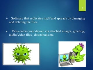  Software that replicates itself and spreads by damaging
and deleting the files.
 Virus enters your device via attached images, greeting,
audio/video files , downloads etc.
7
 