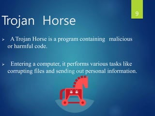  ATrojan Horse is a program containing malicious
or harmful code.
 Entering a computer, it performs various tasks like
corrupting files and sending out personal information.
Trojan Horse
9
 