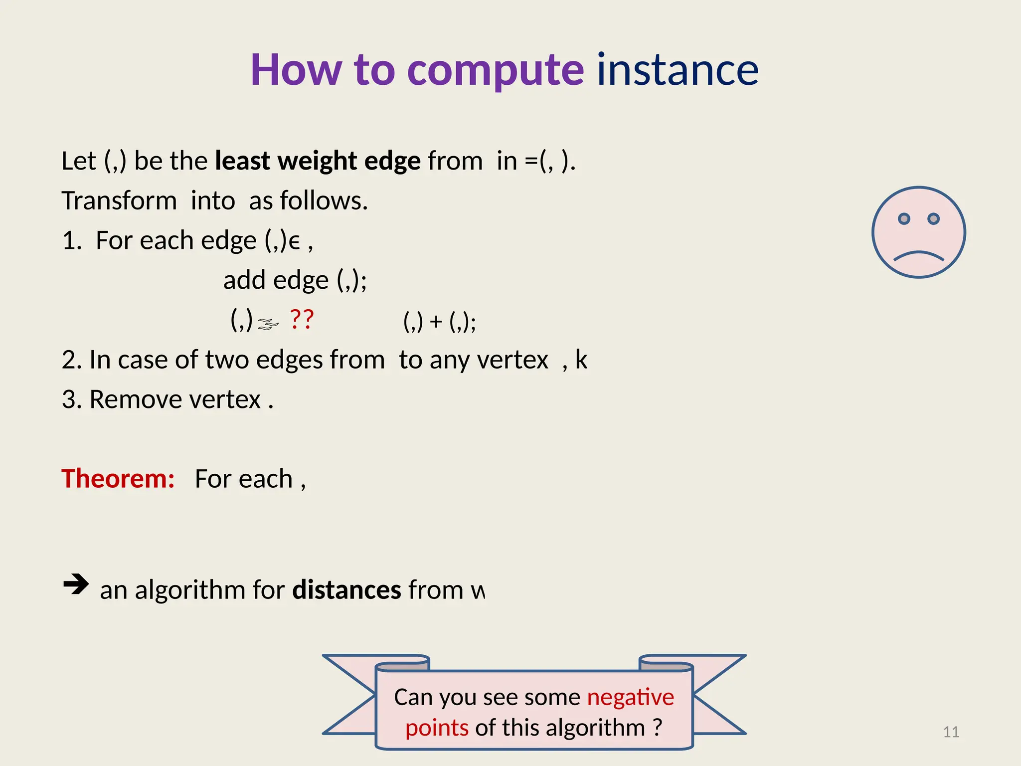 How to compute instance
Let (,) be the least weight edge from in =(, ).
Transform into as follows.
1. For each edge (,)ϵ ,
add edge (,);
(,) ??
2. In case of two edges from to any vertex , keep only the lighter edge.
3. Remove vertex .
Theorem: For each ,
 an algorithm for distances from with time complexity.
11
(,) + (,);
Can you see some negative
points of this algorithm ?
 