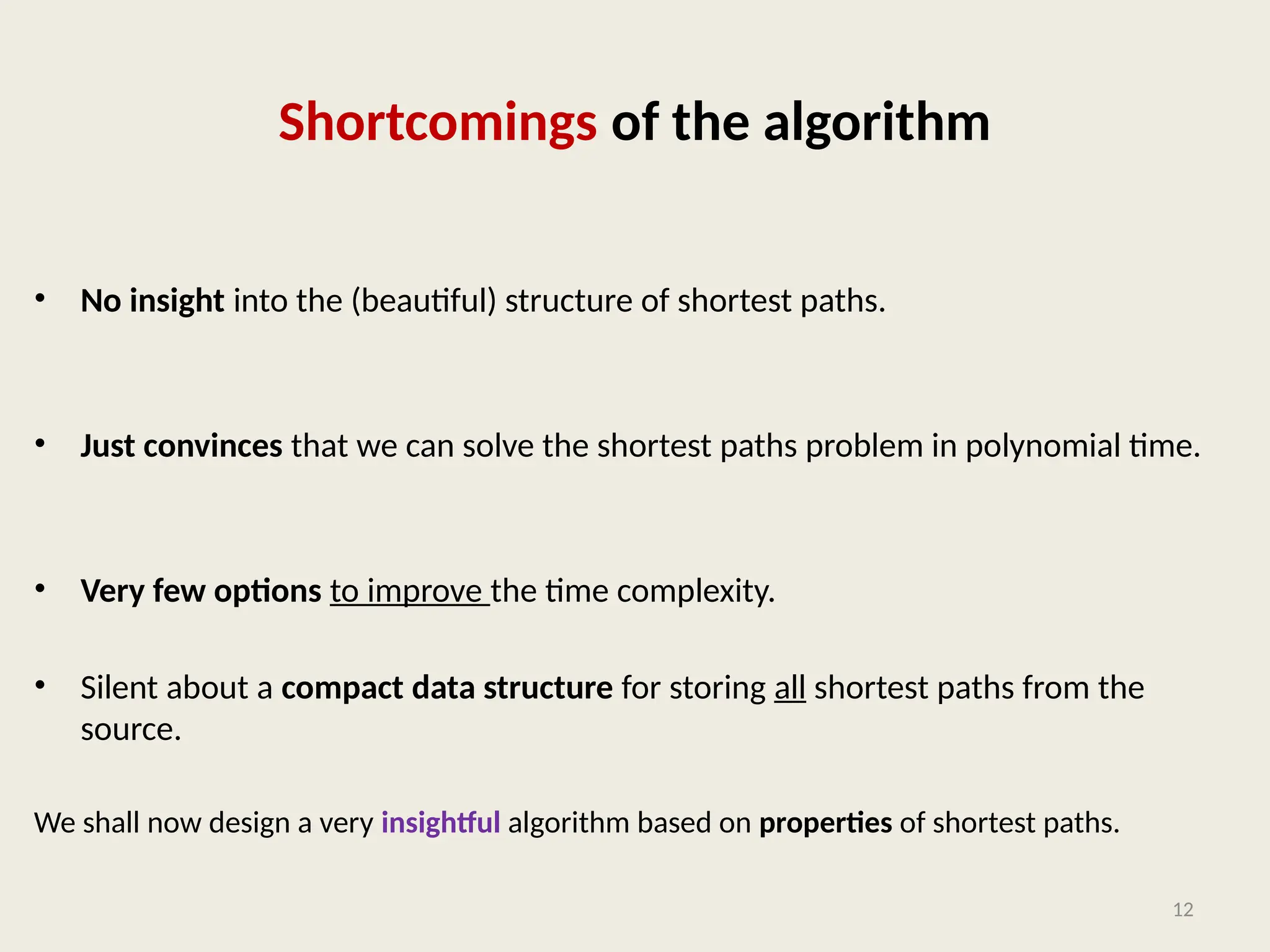 Shortcomings of the algorithm
• No insight into the (beautiful) structure of shortest paths.
• Just convinces that we can solve the shortest paths problem in polynomial time.
• Very few options to improve the time complexity.
• Silent about a compact data structure for storing all shortest paths from the
source.
We shall now design a very insightful algorithm based on properties of shortest paths.
12
 