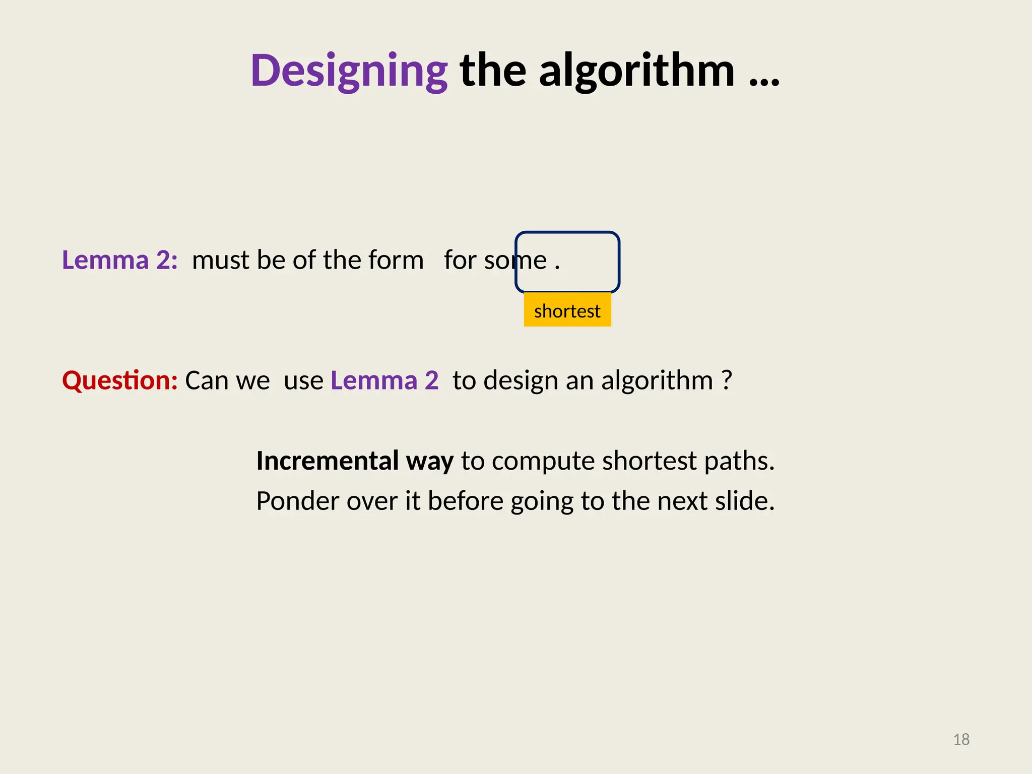 Designing the algorithm …
Lemma 2: must be of the form for some .
Question: Can we use Lemma 2 to design an algorithm ?
Incremental way to compute shortest paths.
Ponder over it before going to the next slide.
18
shortest
 