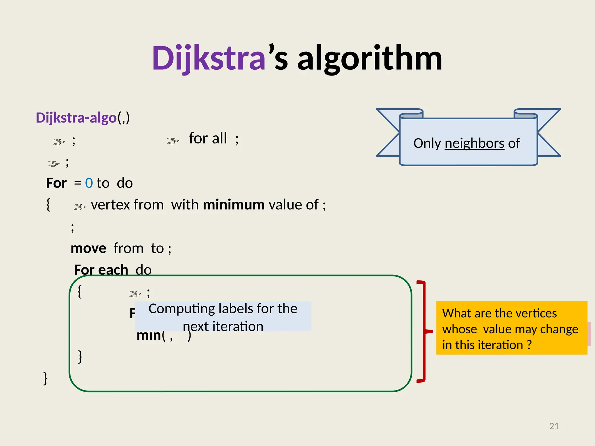 Dijkstra’s algorithm
Dijkstra-algo(,)
 ;
 ;
For = 0 to do
{  vertex from with minimum value of ;
;
move from to ;
For each do
{  ;
For each with do
min( , )
}
}
21
a lot of re-computation
 for all ;
Computing labels for the
next iteration
Only neighbors of
What are the vertices
whose value may change
in this iteration ?
 