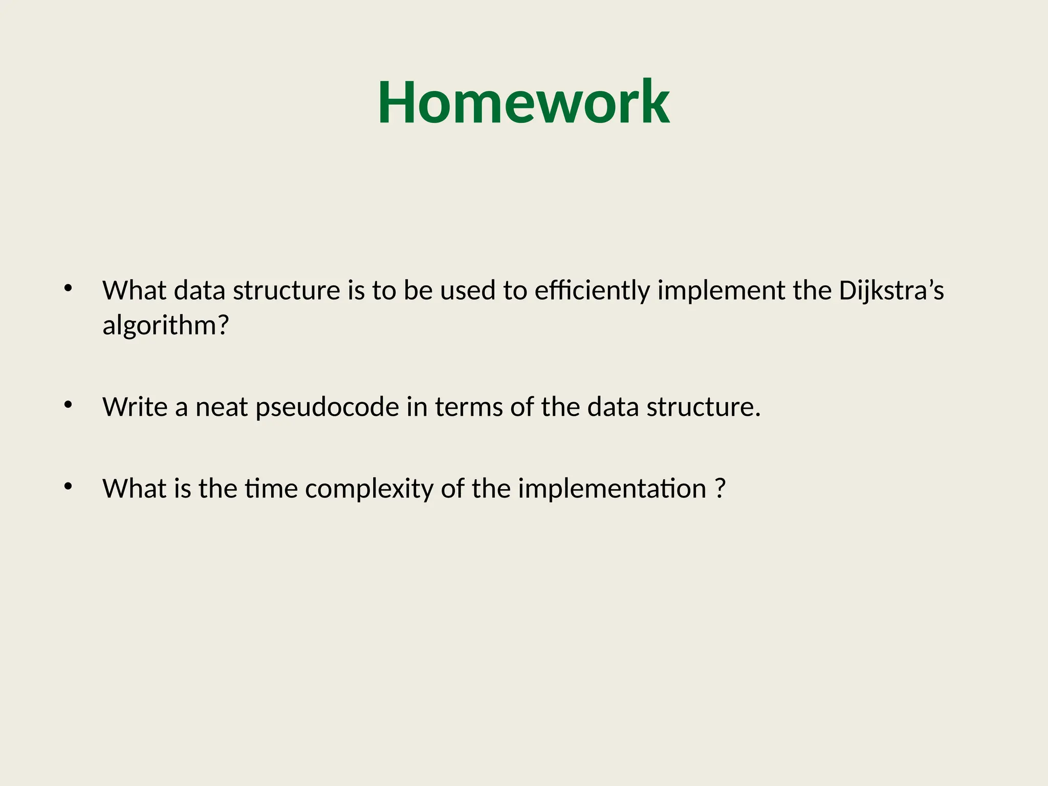 Homework
• What data structure is to be used to efficiently implement the Dijkstra’s
algorithm?
• Write a neat pseudocode in terms of the data structure.
• What is the time complexity of the implementation ?
 