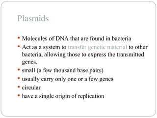 Plasmids
 Molecules of DNA that are found in bacteria
 Act as a system to transfer genetic material to other
bacteria, allowing those to express the transmitted
genes.
 small (a few thousand base pairs)
 usually carry only one or a few genes
 circular
 have a single origin of replication
 