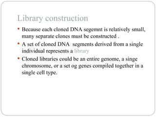 Library construction
 Because each cloned DNA segemnt is relatively small,
many separate clones must be constructed .
 A set of cloned DNA segments derived from a single
individual represents a library
 Cloned libraries could be an entire genome, a singe
chromosome, or a set og genes compiled together in a
single cell type.
 