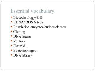Essential vocabulary
 Biotechnology/ GE
 RDNA/ RDNA tech
 Restriction enzymes/endonucleases
 Cloning
 DNA ligase
 Vectors
 Plasmid
 Bacteriophages
 DNA library
 