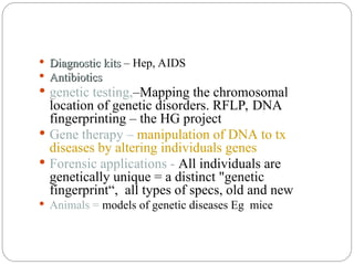  Diagnostic kits
Diagnostic kits – Hep, AIDS
 Antibiotics
Antibiotics
 genetic testing,–Mapping the chromosomal
location of genetic disorders. RFLP, DNA
fingerprinting – the HG project
 Gene therapy – manipulation of DNA to tx
diseases by altering individuals genes
 Forensic applications - All individuals are
genetically unique = a distinct "genetic
fingerprint“, all types of specs, old and new
 Animals = models of genetic diseases Eg mice
 