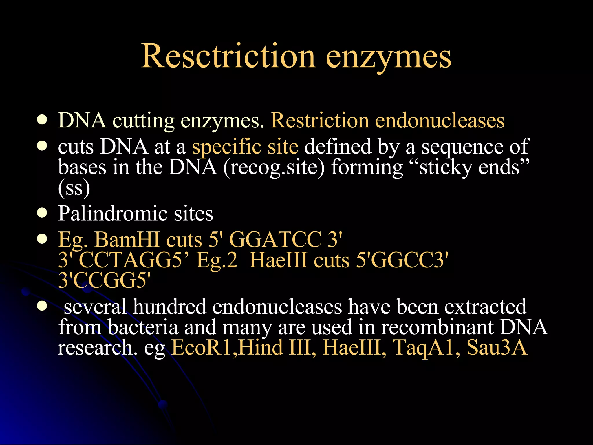 Resctriction enzymes DNA cutting enzymes.  Restriction endonucleases cuts DNA at a  specific site  defined by a sequence of bases in the DNA (recog.site) forming “sticky ends” (ss) Palindromic sites  Eg. BamHI cuts 5' GGATCC 3' 3' CCTAGG5’ Eg.2  HaeIII cuts 5'GGCC3' 3'CCGG5'  several hundred endonucleases have been extracted from bacteria and many are used in recombinant DNA research. eg  EcoR1,Hind III, HaeIII, TaqA1, Sau3A 