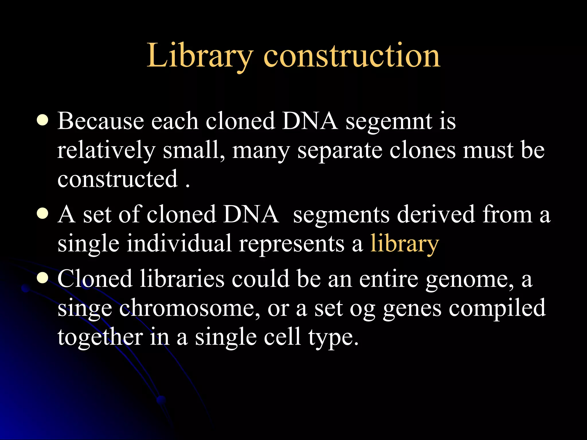 Library construction Because each cloned DNA segemnt is relatively small, many separate clones must be constructed . A set of cloned DNA  segments derived from a single individual represents a  library Cloned libraries could be an entire genome, a singe chromosome, or a set og genes compiled together in a single cell type. 