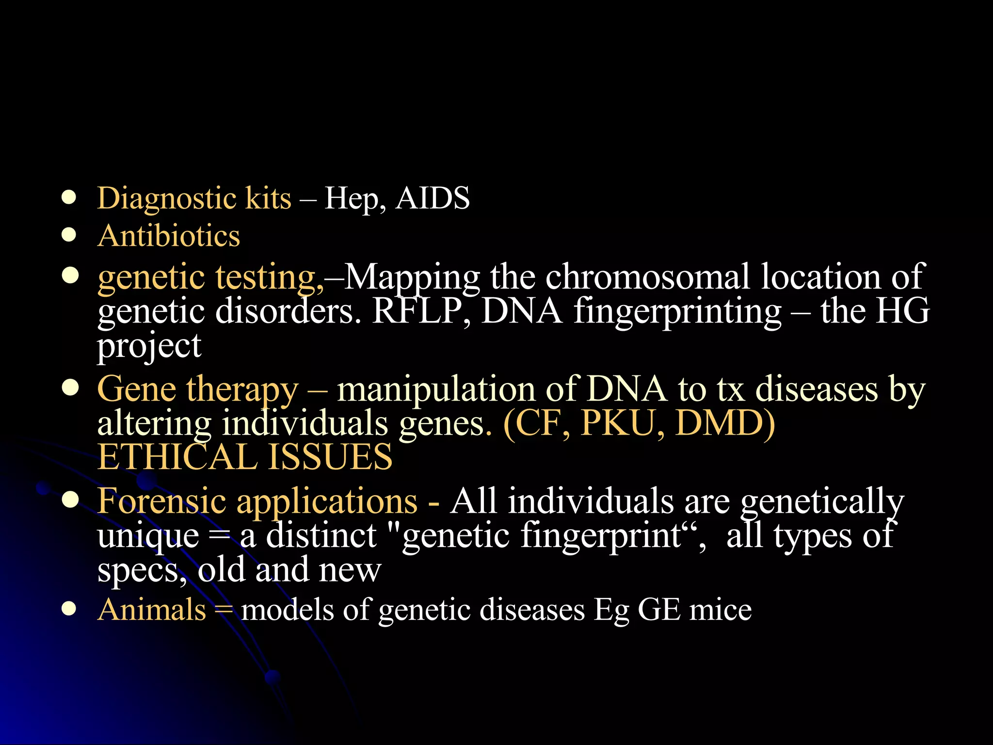 Diagnostic kits  – Hep, AIDS Antibiotics genetic testing, –Mapping the chromosomal location of genetic disorders. RFLP, DNA fingerprinting – the HG project Gene therapy –  manipulation of DNA to tx diseases by altering individuals genes . (CF, PKU, DMD) ETHICAL ISSUES Forensic applications -  All individuals are genetically unique = a distinct "genetic fingerprint“,  all types of specs, old and new Animals =  models of genetic diseases Eg GE mice  