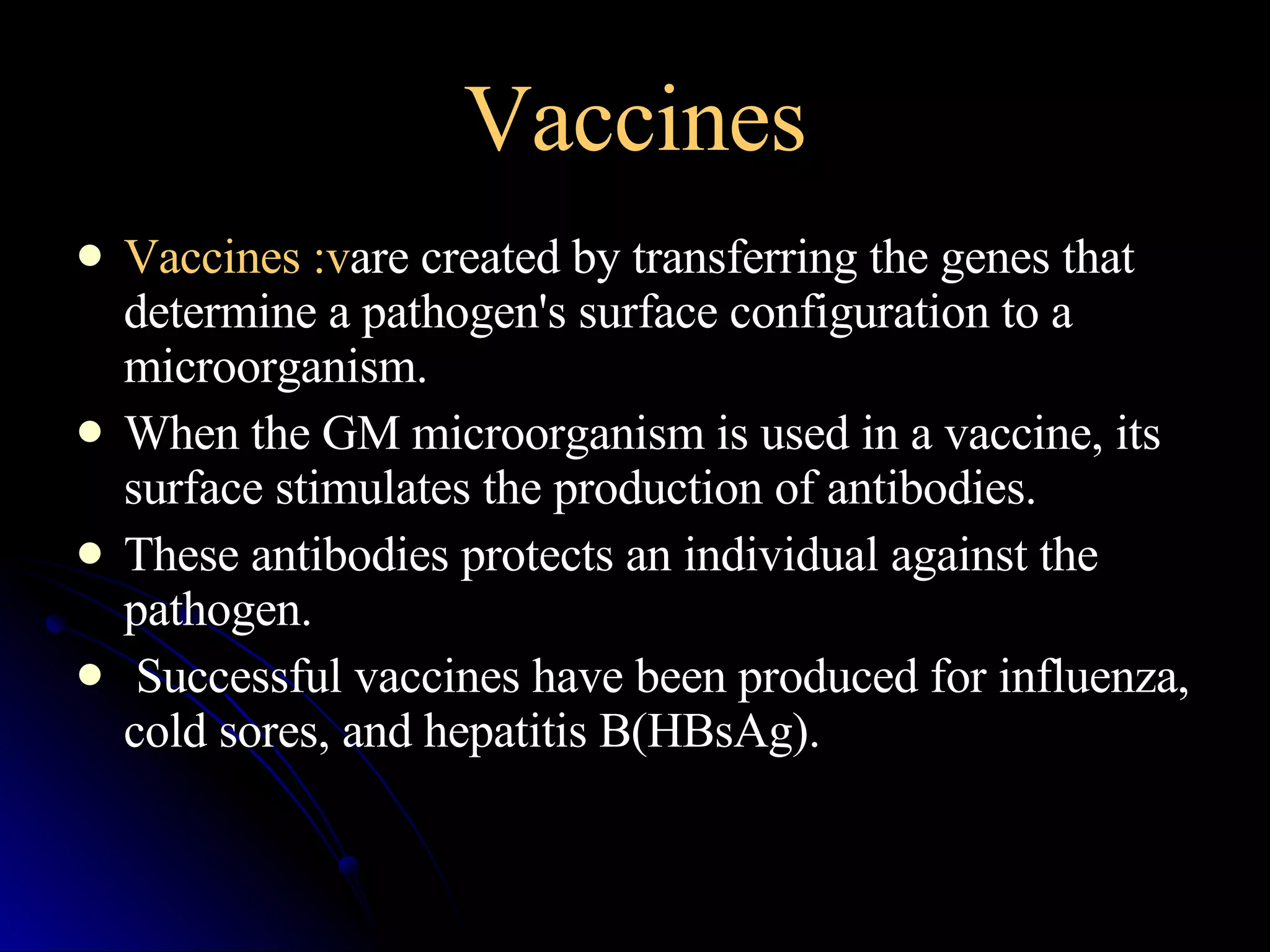 Vaccines Vaccines :v are created by transferring the genes that determine a pathogen's surface configuration to a microorganism. When the GM microorganism is used in a vaccine, its surface stimulates the production of antibodies. These antibodies protects an individual against the pathogen. Successful vaccines have been produced for influenza, cold sores, and hepatitis B(HBsAg).  