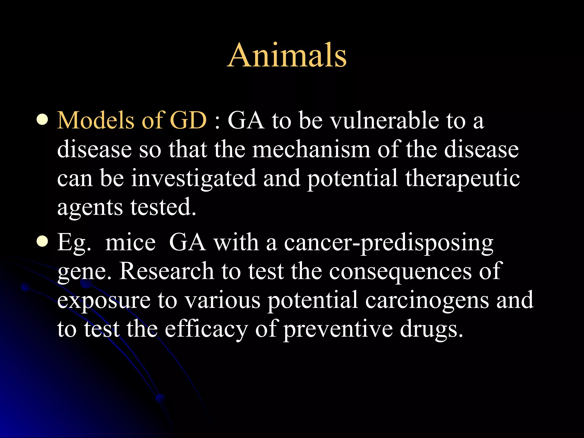 Animals   Models of GD  : GA to be vulnerable to a disease so that the mechanism of the disease can be investigated and potential therapeutic agents tested.  Eg.  mice  GA with a cancer-predisposing gene. Research to test the consequences of exposure to various potential carcinogens and to test the efficacy of preventive drugs. 