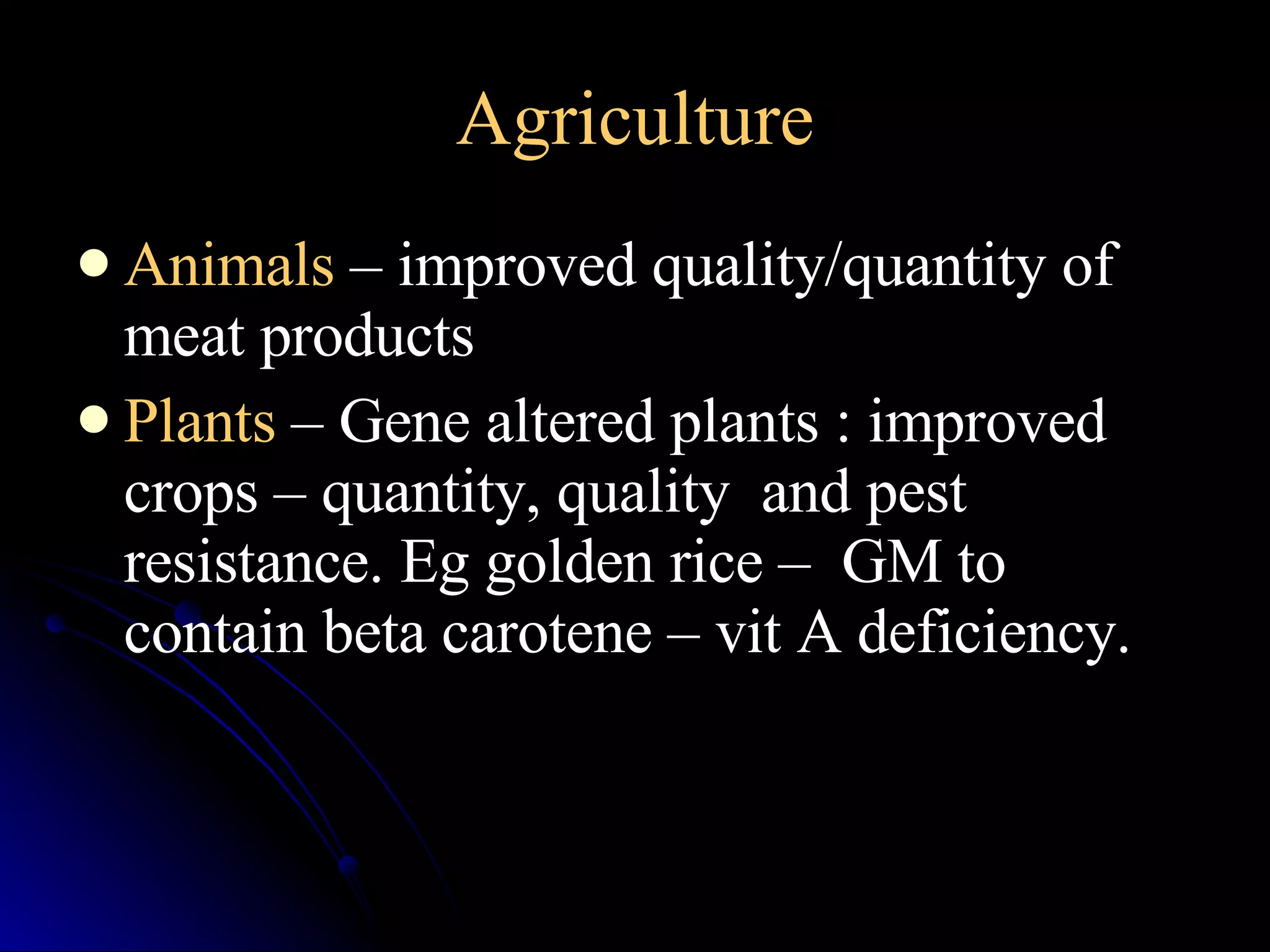 Agriculture Animals   – improved quality/quantity of meat products Plants  – Gene altered plants : improved crops – quantity, quality  and pest resistance. Eg golden rice –  GM to contain beta carotene – vit A deficiency. 