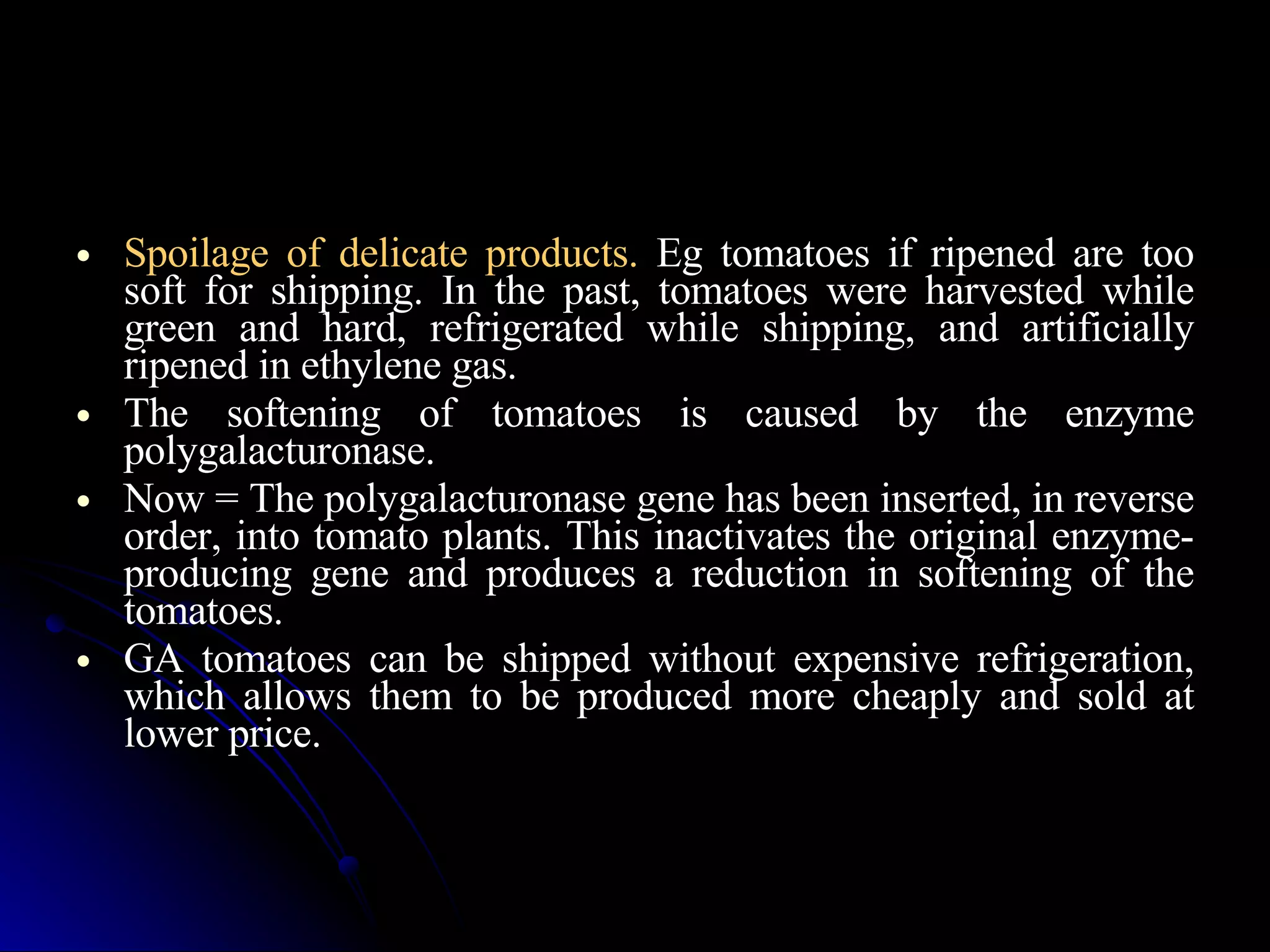 Spoilage of delicate products.  Eg tomatoes if ripened are too soft for shipping. In the past, tomatoes were harvested while green and hard, refrigerated while shipping, and artificially ripened in ethylene gas. The softening of tomatoes is caused by the enzyme polygalacturonase.  Now = The polygalacturonase gene has been inserted, in reverse order, into tomato plants. This inactivates the original enzyme-producing gene and produces a reduction in softening of the tomatoes.  GA tomatoes can be shipped without expensive refrigeration, which allows them to be produced more cheaply and sold at lower price. 