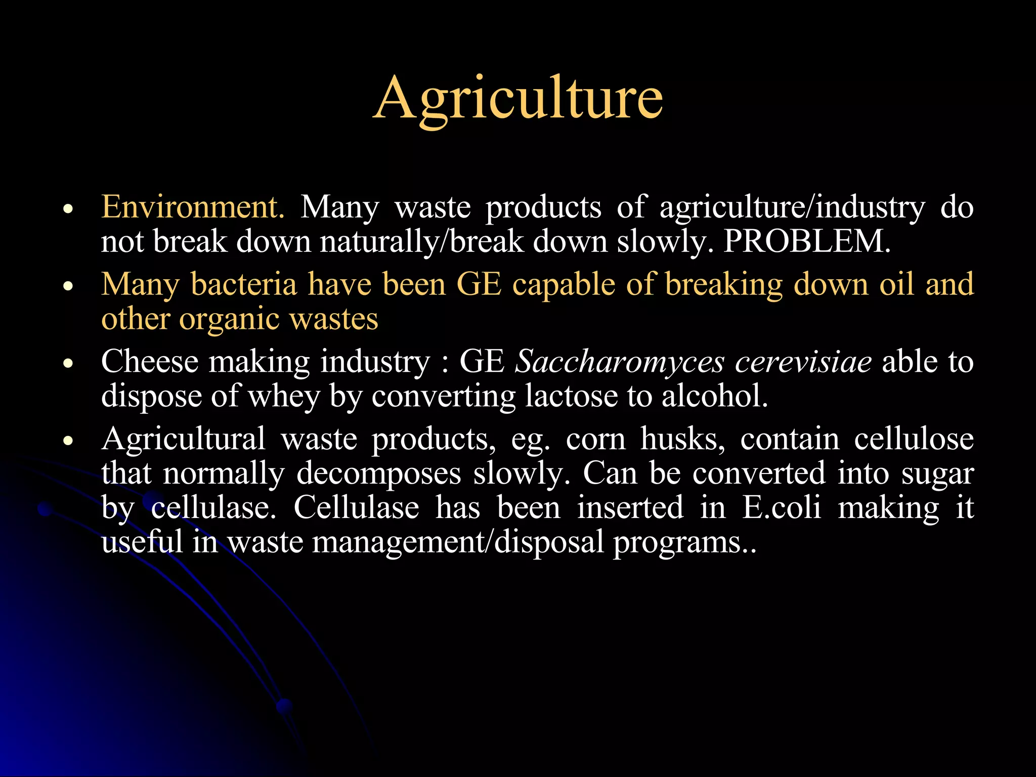 Agriculture Environment.  Many waste products of agriculture/industry do not break down naturally/break down slowly. PROBLEM. Many bacteria have been GE capable of breaking down oil and other organic wastes  Cheese making industry : GE  Saccharomyces cerevisiae  able to dispose of whey by converting lactose to alcohol. Agricultural waste products, eg. corn husks, contain cellulose that normally decomposes slowly. Can be converted into sugar by cellulase. Cellulase has been inserted in E.coli making it useful in waste management/disposal programs.. 