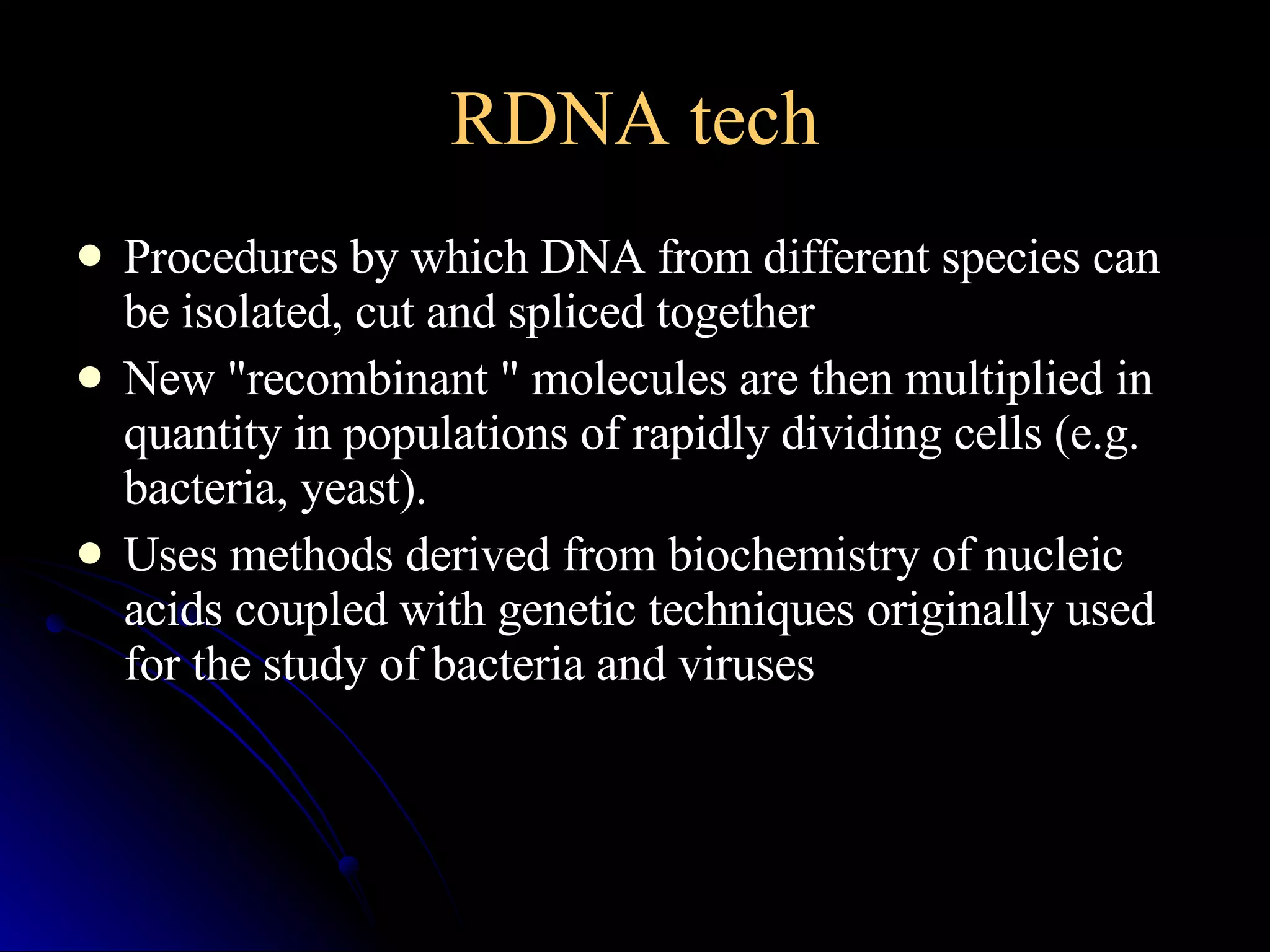 RDNA tech Procedures by which DNA from different species can be isolated, cut and spliced together  New "recombinant " molecules are then multiplied in quantity in populations of rapidly dividing cells (e.g. bacteria, yeast).  Uses methods derived from biochemistry of nucleic acids coupled with genetic techniques originally used for the study of bacteria and viruses 