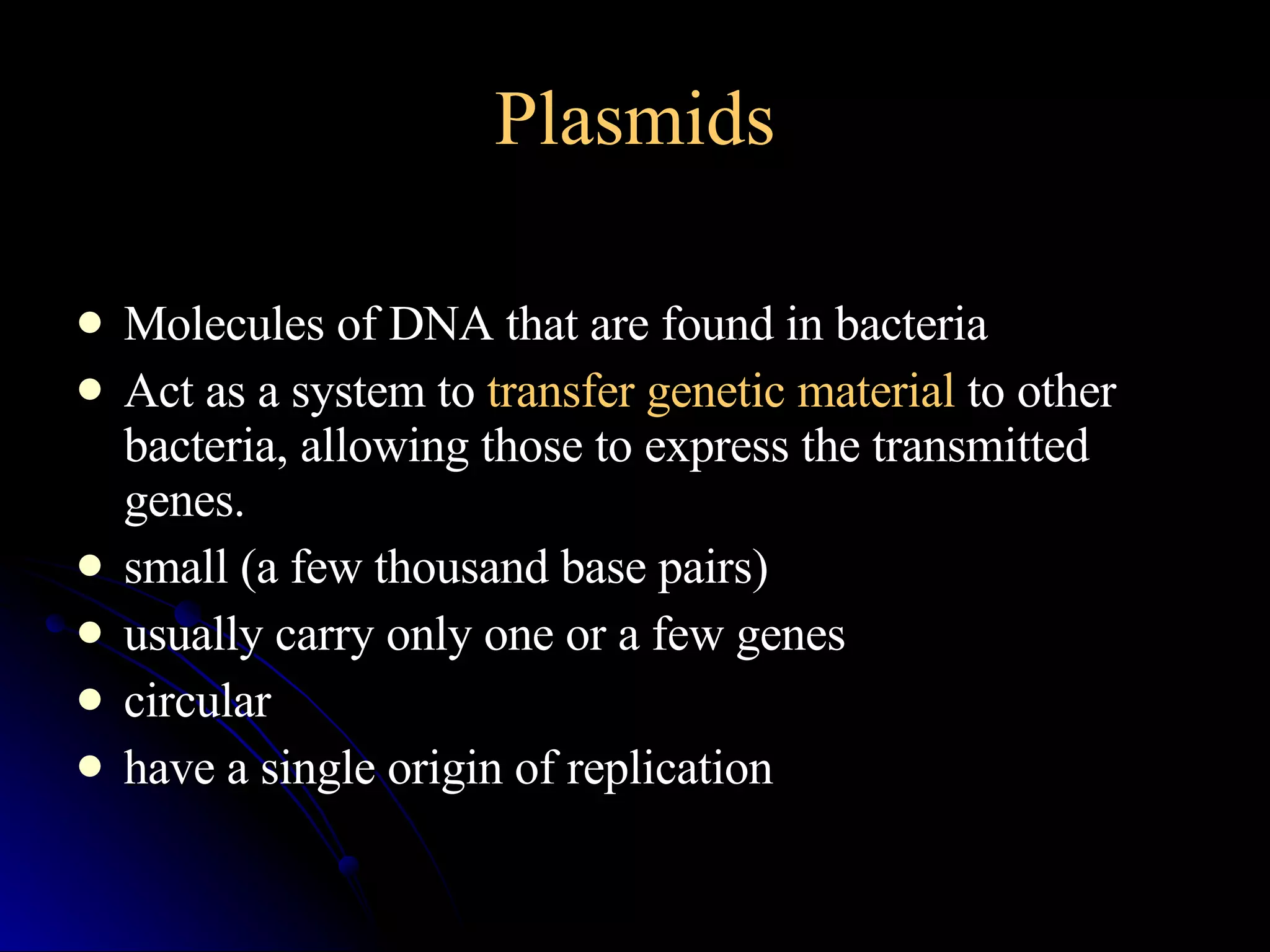 Plasmids Molecules of DNA that are found in bacteria  Act as a system to  transfer genetic material  to other bacteria, allowing those to express the transmitted genes. small (a few thousand base pairs)  usually carry only one or a few genes  circular  have a single origin of replication 