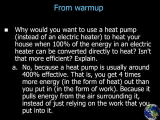 From warmup
 Why would you want to use a heat pump
(instead of an electric heater) to heat your
house when 100% of the energy in an electric
heater can be converted directly to heat? Isn't
that more efficient? Explain.
a. No, because a heat pump is usually around
400% effective. That is, you get 4 times
more energy (in the form of heat) out than
you put in (in the form of work). Because it
pulls energy from the air surrounding it,
instead of just relying on the work that you
put into it.
 