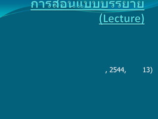 การสอนแบบบรรยาย(Lecture) ความหมาย        การบรรยาย คือ กระบวนการที่ผู้สอนใช้ในการช่วยให้ผู้เรียนเกิดการเรียนรู้ตามวัตถุประสงค์ ที่กำหนด โดยการเตรียมเนื้อหาสาระ แล้วบรรยาย คือ พูด บอก เล่า อธิบายเนื้อหาสาระหรือสิ่งที่ต้องการสอนแก่ผู้เรียน ให้ผู้เรียนซักถามแล้วประเมินการเรียนรู้ของผู้เรียนด้วยวิธีการอย่างใดอย่างหนึ่ง (ทิศนา แขมมณี, 2544, หน้า 13)        การบรรยายเป็นวิธีถ่ายทอดความรู้ที่ใช้กันมานานในการเรียนการสอนในระดับอุดมศึกษาเนื่องจากเป็นวิธีที่สะดวก สามารถสอนหรือบรรยายให้ผู้ฟังได้ทีละมากๆ โดยทั่วไปจะใช้ในกรณีที่ต้องการนำเสนอความรู้ครั้งละมากๆ โดยใช้เวลาไม่มากนักจึงจัดเป็นวิธีสอนที่ประหยัดเวลาในการเรียนการสอนได้เป็นอย่างดี วิธีนี้จะเหมาะสมมากหากผู้บรรยายมีความเชี่ยวชาญ มีประสบการณ์ มีความรู้ในเนื้อหานั้นเป็นพิเศษ และต้องการให้ผู้ฟังได้คำอธิบายขยายความ หรือแนวคิดที่แปลกใหม่เป็นข้อมูลที่หาอ่านจากเอกสารทั่วไปไม่ได้   