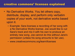 creative commons’ licenses explained No Derivative Works. You let others copy, distribute, display, and perform only verbatim copies of your work, not derivative works based upon it. Example: Sara licenses a recording of her song with a No Derivative Works license. Joe would like to cut Sara's track and mix it with his own to produce an entirely new song. Joe cannot do this without Jane's permission (unless his song amounts to fair use). www.creativecommons.org/learn/licenses 