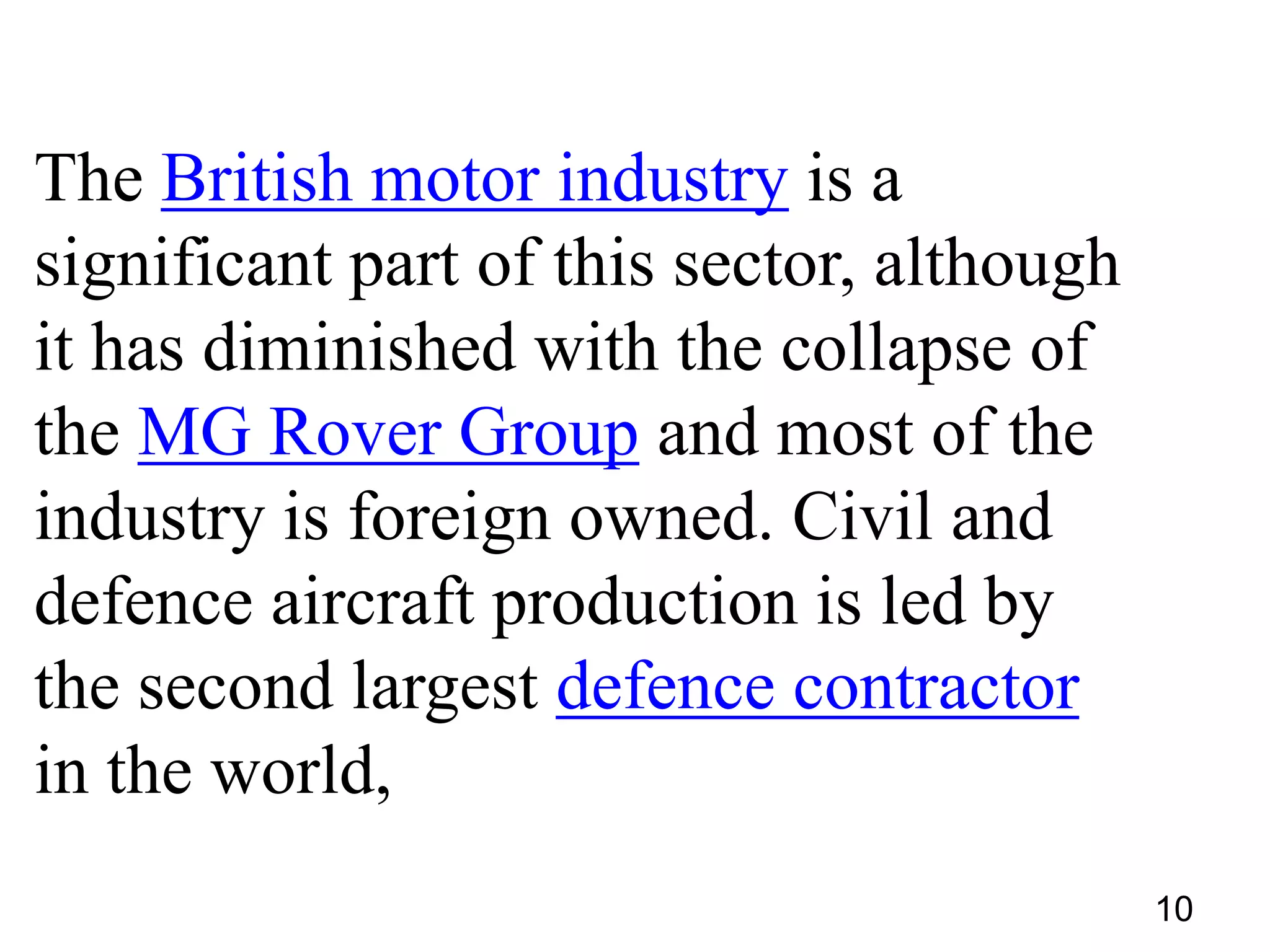 The British motor industry is a
significant part of this sector, although
it has diminished with the collapse of
the MG Rover Group and most of the
industry is foreign owned. Civil and
defence aircraft production is led by
the second largest defence contractor
in the world,
10

 