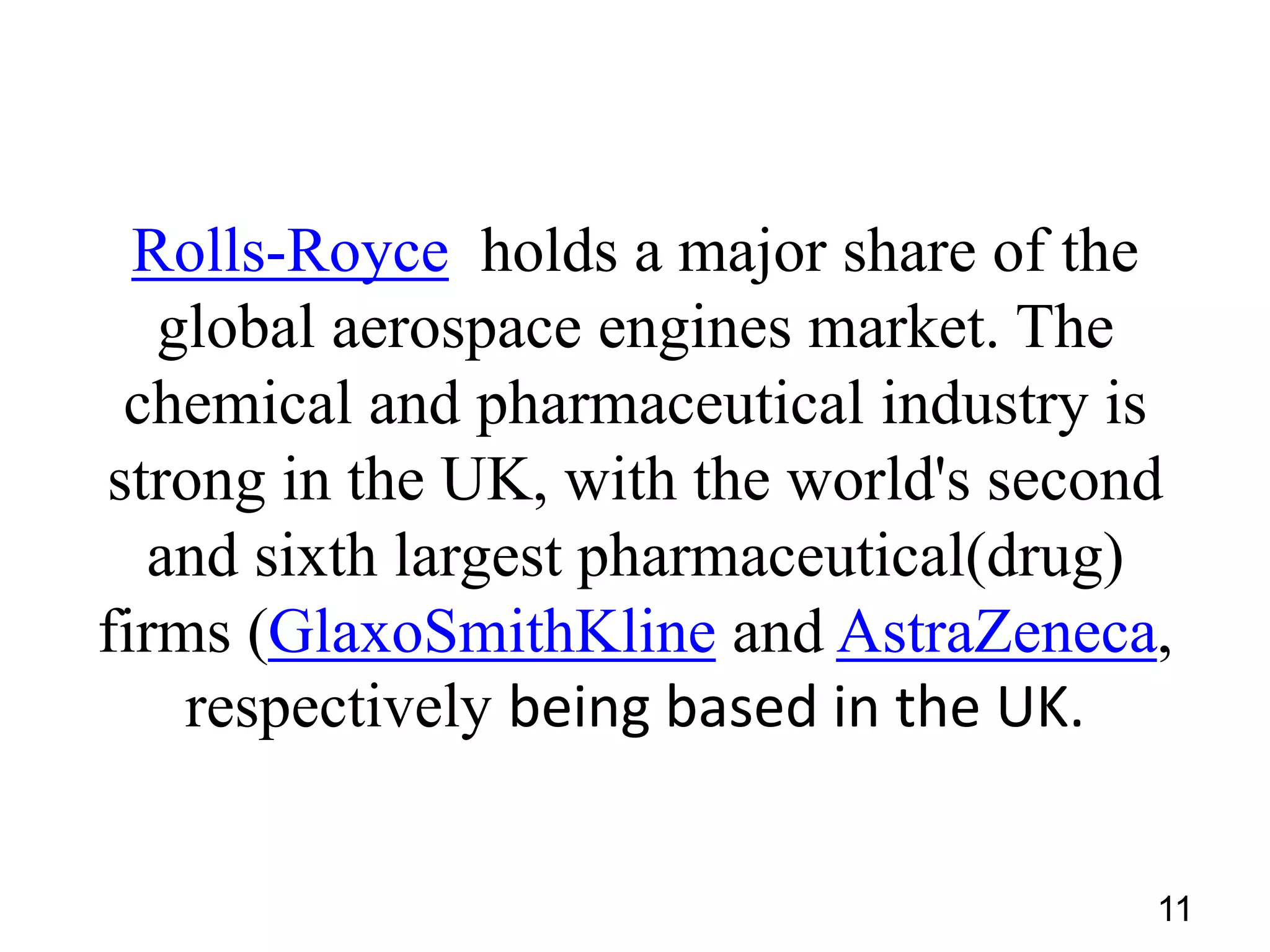 Rolls-Royce holds a major share of the
global aerospace engines market. The
chemical and pharmaceutical industry is
strong in the UK, with the world's second
and sixth largest pharmaceutical(drug)
firms (GlaxoSmithKline and AstraZeneca,
respectively being based in the UK.
11

 