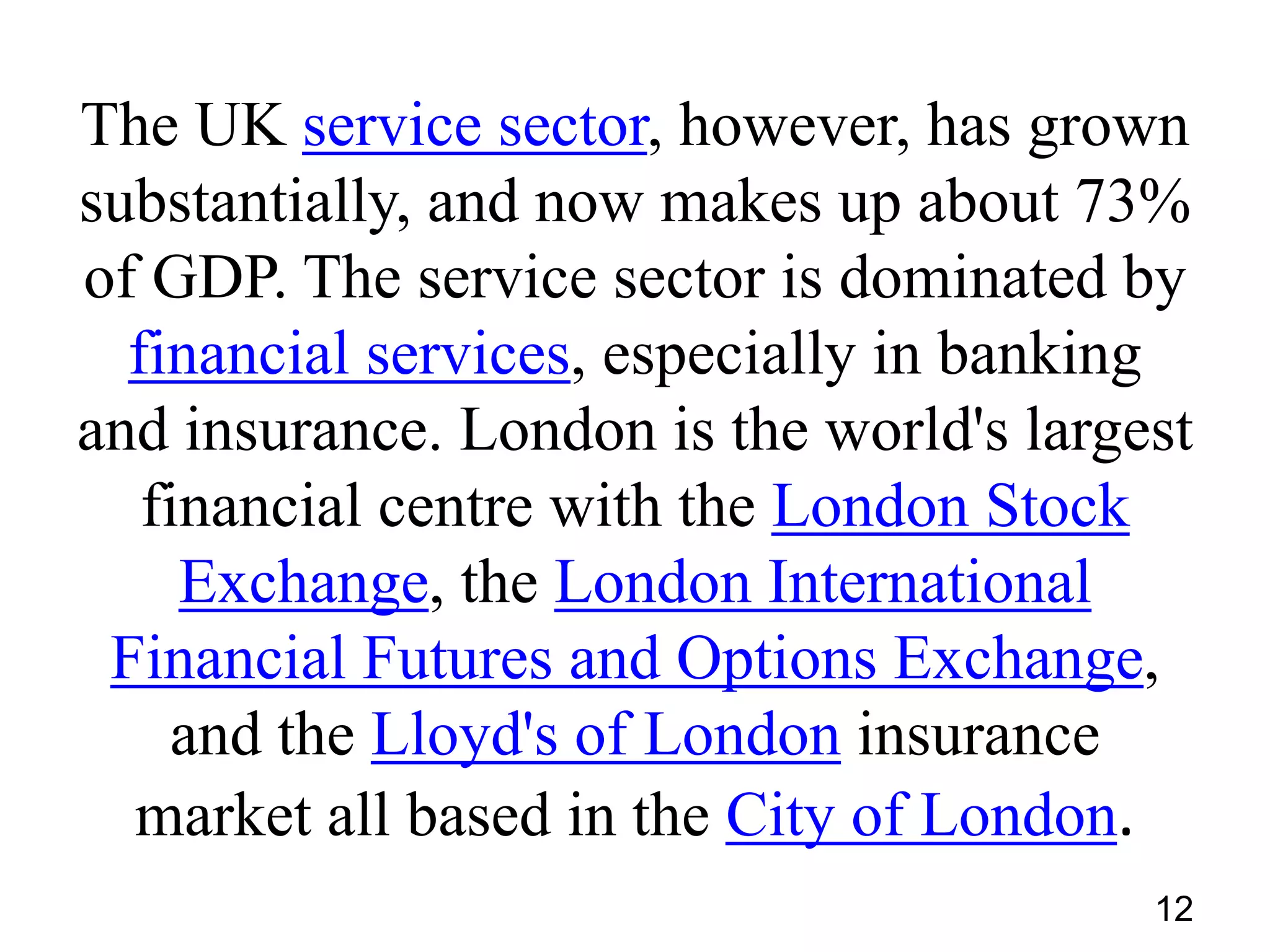 The UK service sector, however, has grown
substantially, and now makes up about 73%
of GDP. The service sector is dominated by
financial services, especially in banking
and insurance. London is the world's largest
financial centre with the London Stock
Exchange, the London International
Financial Futures and Options Exchange,
and the Lloyd's of London insurance
market all based in the City of London.
12

 