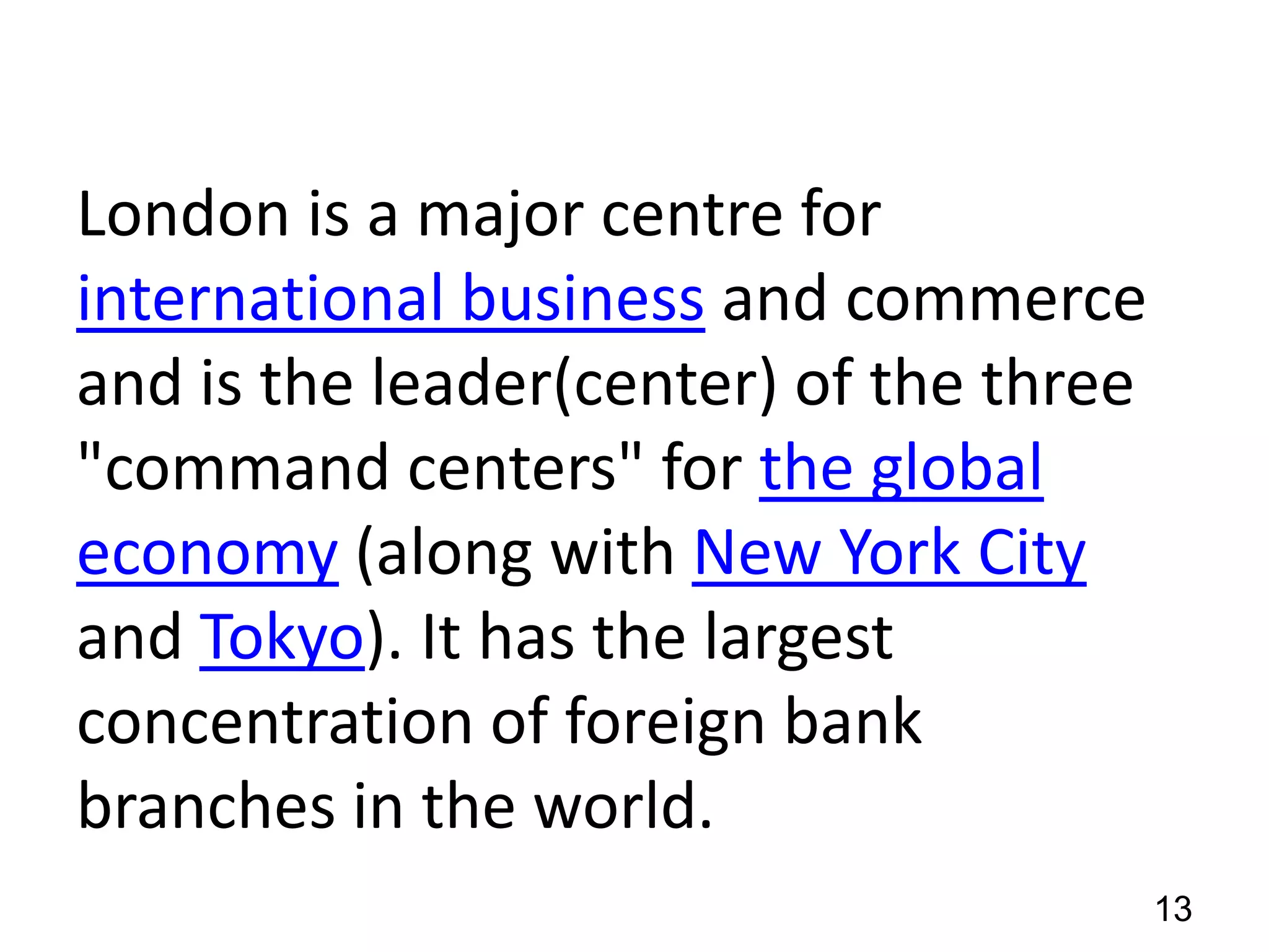 London is a major centre for
international business and commerce
and is the leader(center) of the three
"command centers" for the global
economy (along with New York City
and Tokyo). It has the largest
concentration of foreign bank
branches in the world.
13

 