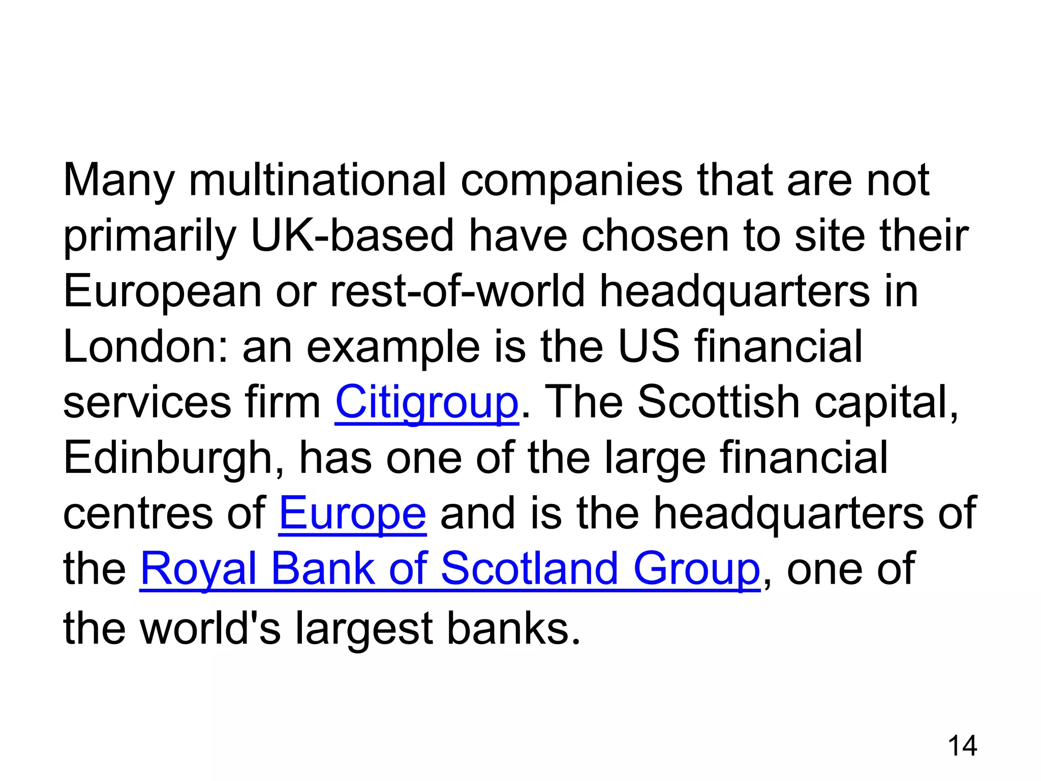 Many multinational companies that are not
primarily UK-based have chosen to site their
European or rest-of-world headquarters in
London: an example is the US financial
services firm Citigroup. The Scottish capital,
Edinburgh, has one of the large financial
centres of Europe and is the headquarters of
the Royal Bank of Scotland Group, one of
the world's largest banks.
14

 