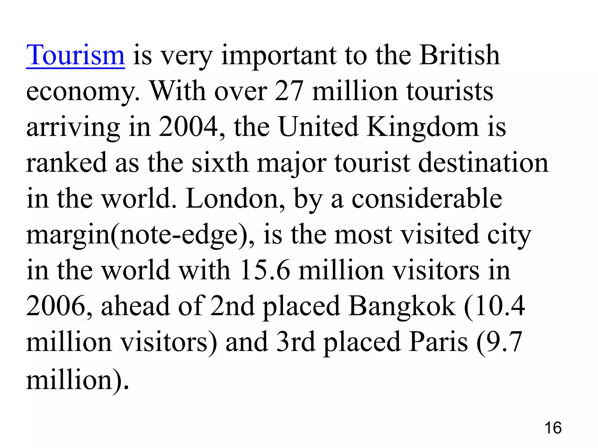 Tourism is very important to the British
economy. With over 27 million tourists
arriving in 2004, the United Kingdom is
ranked as the sixth major tourist destination
in the world. London, by a considerable
margin(note-edge), is the most visited city
in the world with 15.6 million visitors in
2006, ahead of 2nd placed Bangkok (10.4
million visitors) and 3rd placed Paris (9.7
million).
16

 