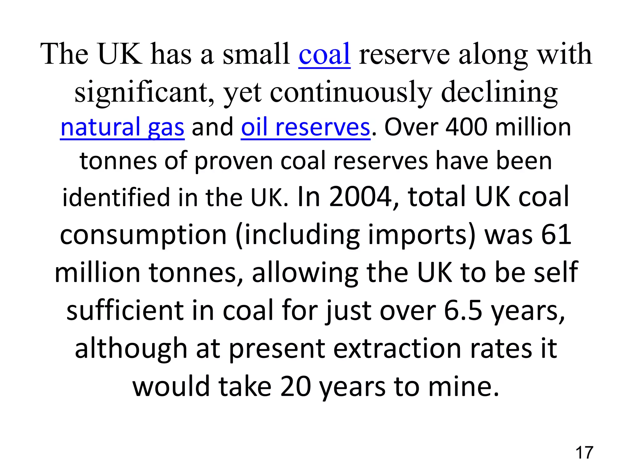 The UK has a small coal reserve along with
significant, yet continuously declining
natural gas and oil reserves. Over 400 million
tonnes of proven coal reserves have been
identified in the UK. In 2004, total UK coal

consumption (including imports) was 61
million tonnes, allowing the UK to be self
sufficient in coal for just over 6.5 years,
although at present extraction rates it
would take 20 years to mine.
17

 