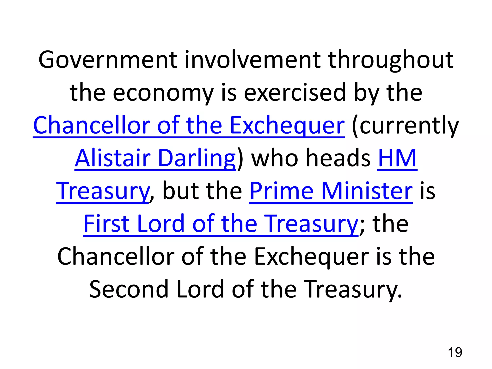 Government involvement throughout
the economy is exercised by the
Chancellor of the Exchequer (currently
Alistair Darling) who heads HM
Treasury, but the Prime Minister is
First Lord of the Treasury; the
Chancellor of the Exchequer is the
Second Lord of the Treasury.
19

 