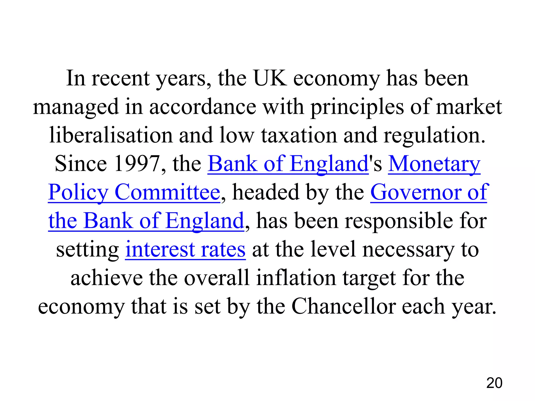 In recent years, the UK economy has been
managed in accordance with principles of market
liberalisation and low taxation and regulation.
Since 1997, the Bank of England's Monetary
Policy Committee, headed by the Governor of
the Bank of England, has been responsible for
setting interest rates at the level necessary to
achieve the overall inflation target for the
economy that is set by the Chancellor each year.
20

 