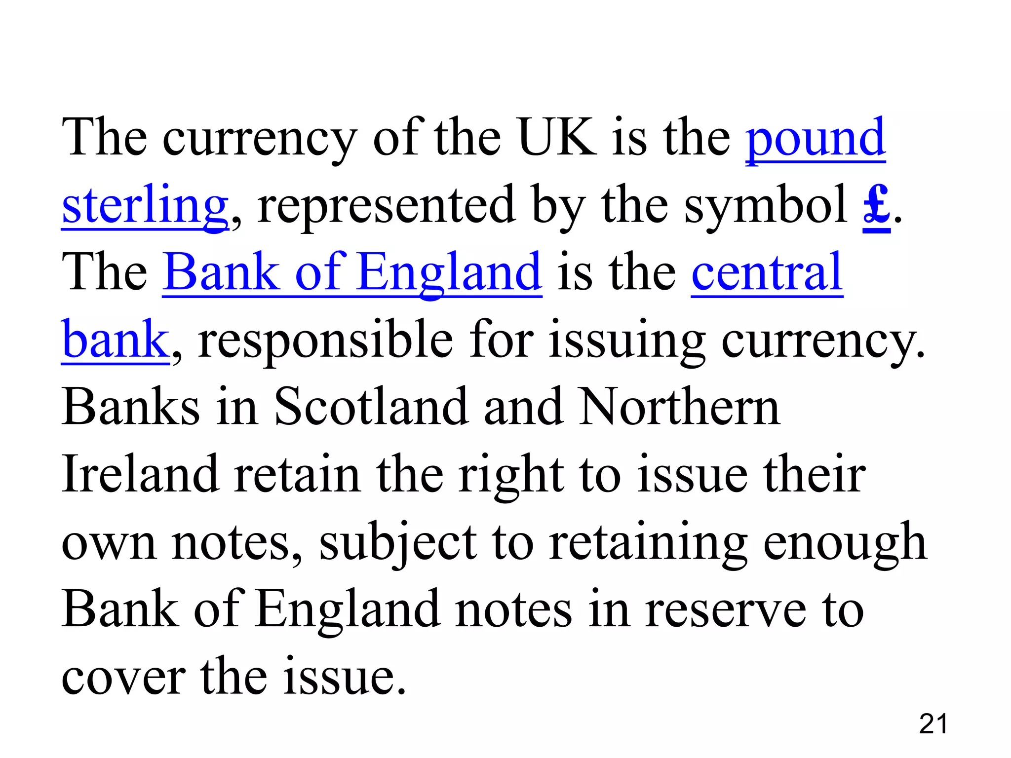 The currency of the UK is the pound
sterling, represented by the symbol £.
The Bank of England is the central
bank, responsible for issuing currency.
Banks in Scotland and Northern
Ireland retain the right to issue their
own notes, subject to retaining enough
Bank of England notes in reserve to
cover the issue.
21

 