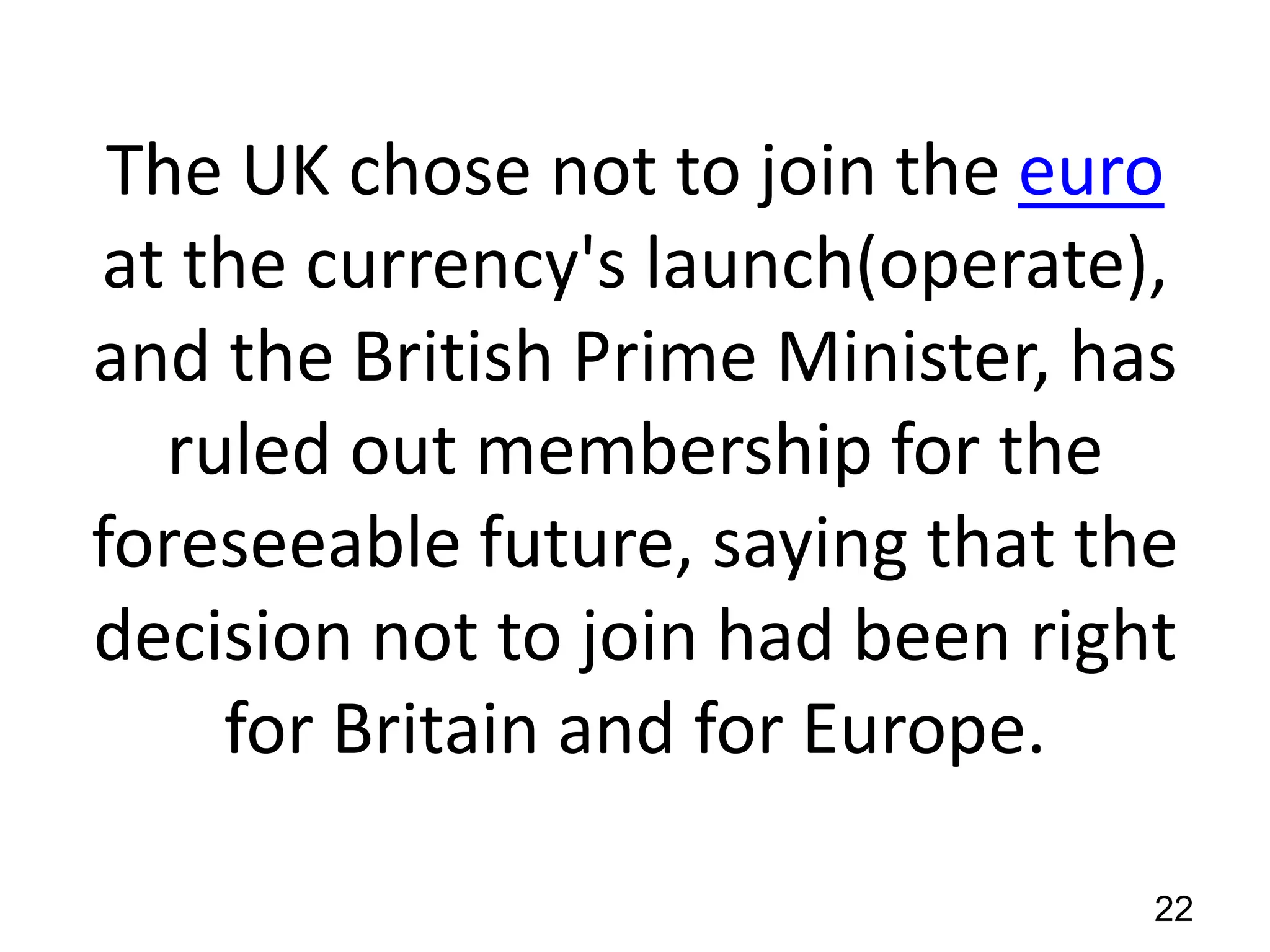 The UK chose not to join the euro
at the currency's launch(operate),
and the British Prime Minister, has
ruled out membership for the
foreseeable future, saying that the
decision not to join had been right
for Britain and for Europe.
22

 