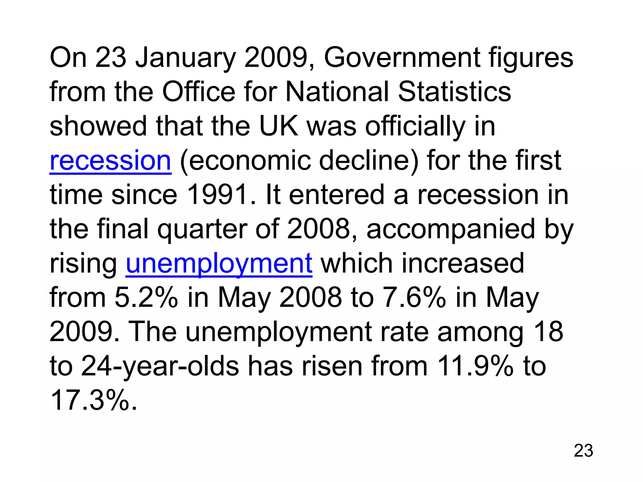 On 23 January 2009, Government figures
from the Office for National Statistics
showed that the UK was officially in
recession (economic decline) for the first
time since 1991. It entered a recession in
the final quarter of 2008, accompanied by
rising unemployment which increased
from 5.2% in May 2008 to 7.6% in May
2009. The unemployment rate among 18
to 24-year-olds has risen from 11.9% to
17.3%.
23

 