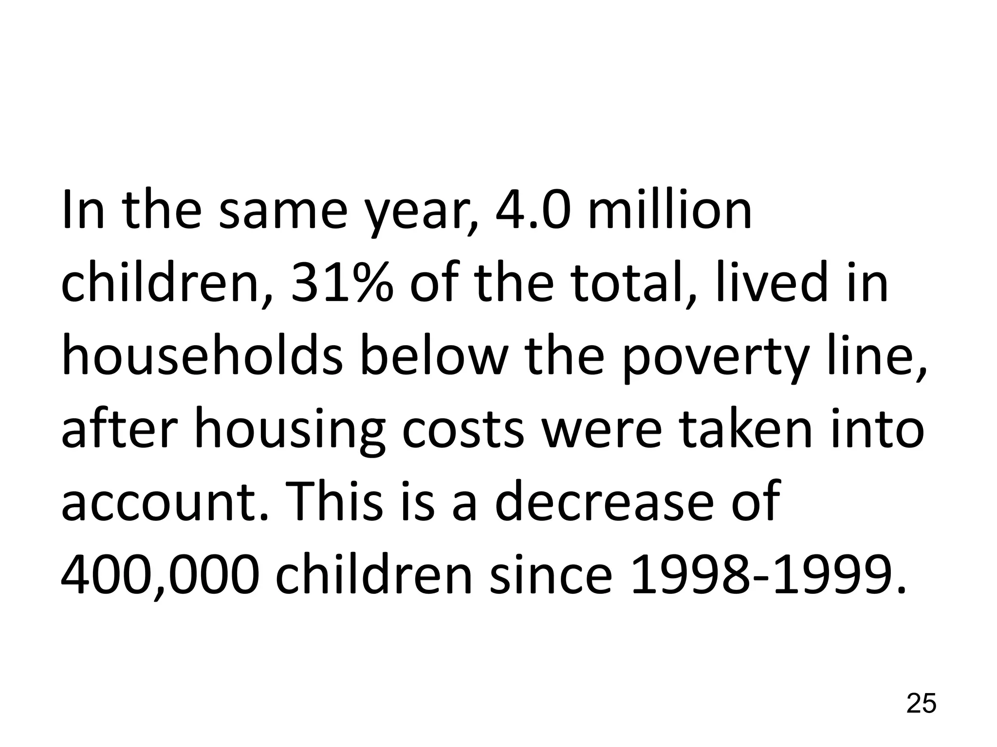 In the same year, 4.0 million
children, 31% of the total, lived in
households below the poverty line,
after housing costs were taken into
account. This is a decrease of
400,000 children since 1998-1999.
25

 