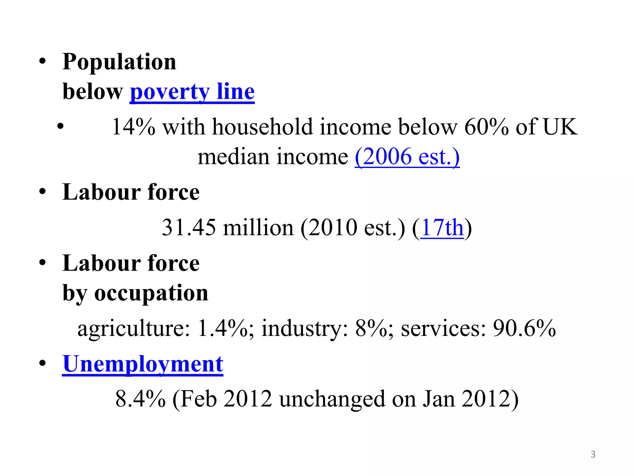 • Population
below poverty line
•
14% with household income below 60% of UK
median income (2006 est.)
• Labour force
31.45 million (2010 est.) (17th)
• Labour force
by occupation
agriculture: 1.4%; industry: 8%; services: 90.6%
• Unemployment
8.4% (Feb 2012 unchanged on Jan 2012)
3

 