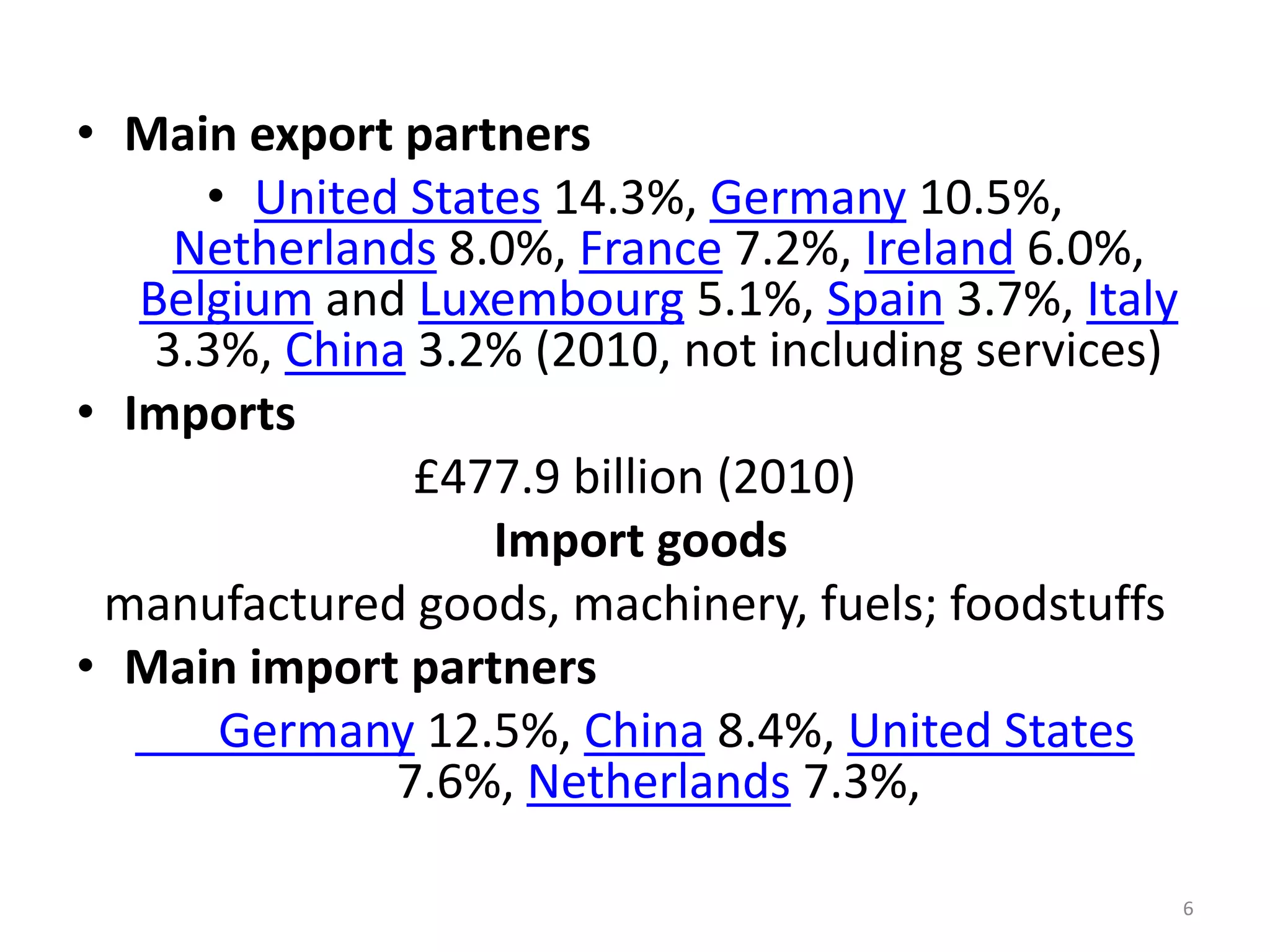 • Main export partners
• United States 14.3%, Germany 10.5%,
Netherlands 8.0%, France 7.2%, Ireland 6.0%,
Belgium and Luxembourg 5.1%, Spain 3.7%, Italy
3.3%, China 3.2% (2010, not including services)
• Imports
£477.9 billion (2010)
Import goods
manufactured goods, machinery, fuels; foodstuffs
• Main import partners
Germany 12.5%, China 8.4%, United States
7.6%, Netherlands 7.3%,
6

 