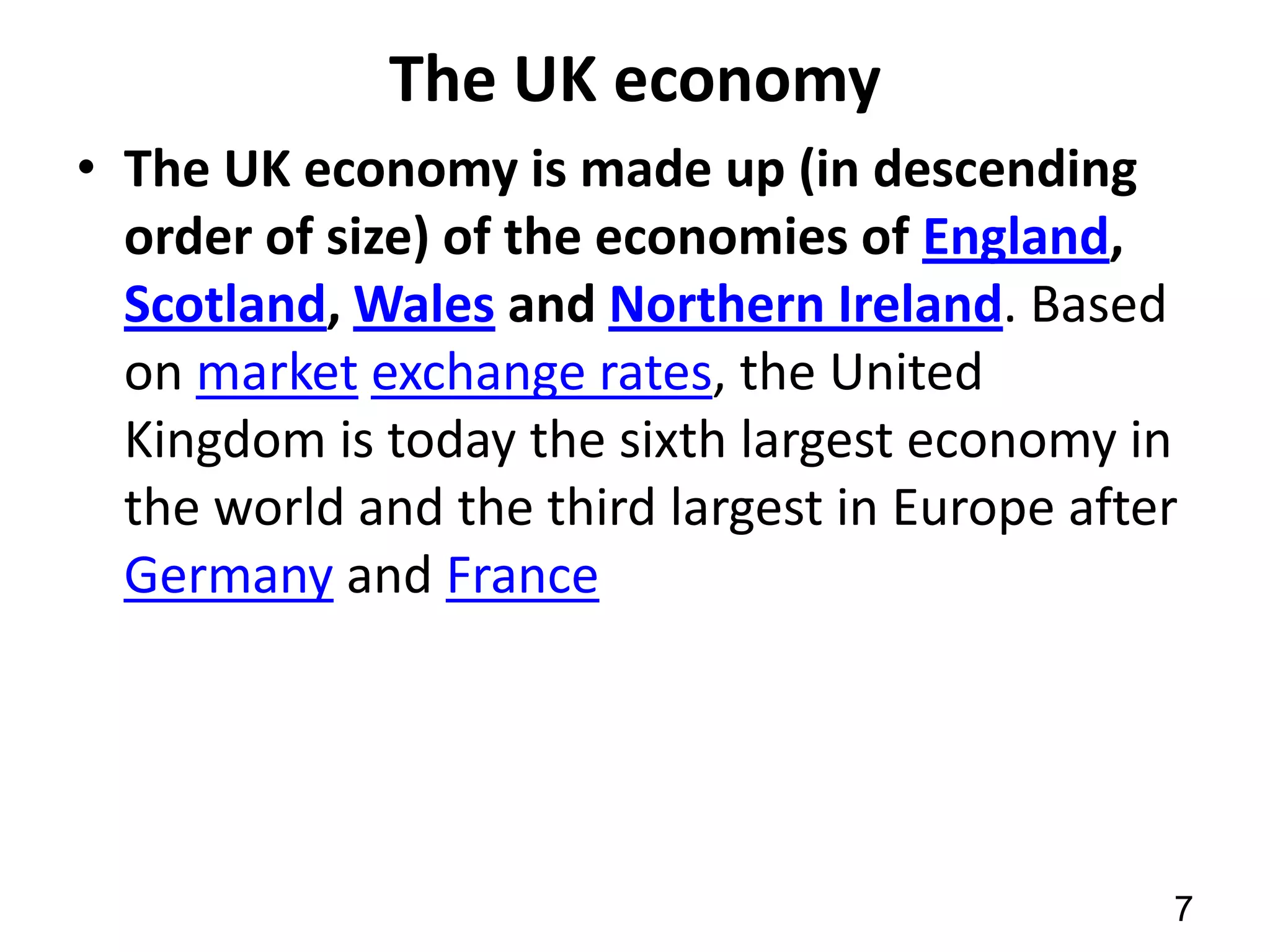 The UK economy
• The UK economy is made up (in descending
order of size) of the economies of England,
Scotland, Wales and Northern Ireland. Based
on market exchange rates, the United
Kingdom is today the sixth largest economy in
the world and the third largest in Europe after
Germany and France

7

 